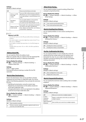 Page 111
6-27
Using the Fax Functions
Settings 
 (Boldface: Default settings) 
  Off    Does not use the Memory Lock mode. 
 On   Memory Lock PIN: 
 Seven-digit 
number 
 If you set a PIN, it will be necessary to enter the 
PIN whenever you want to change the Memory 
Lock mode settings, or cancel the Memory Lock 
mode. 
 Print  Report: 
 Off  , On   You can specify whether or not to print the 
receive results when receiving a fax. 
 You need to set also "Receive Results" to . 
 Memory  Lock  Time:  
 Do...