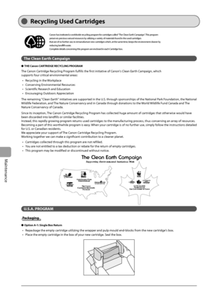 Page 126
8-10
Maintenance
   Recycling  Used  Cartridges 
  
Canon has instituted a worldwide recycling program for cartridges called "The Clean Earth Campaign". This program 
preserves precious natural resources by utilizing a variety of materials found in the used cartridges
that are of no further use, to remanufacture new cartridges which, at the same time, keeps the environment cleaner by 
reducing landfi ll waste.
Complete details concerning this program are enclosed in each Cartridge box.
The Clean...