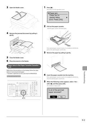 Page 133
9-3
Troubleshooting
  3  Open the feeder cover. 
  
    4    Remove the jammed document by pulling it gently 
  
  5    Close the feeder cover. 
  6    Place documents in the feeder. 
  
   Paper Jams in the Paper Cassette (Cassette 1 
or 2) 
 Referring to the procedure on the display, follow the steps 
below to remove jammed paper. 
 * Cassette 2 (optional) can be used only for MF8350Cdn. 
 
OK
Keys to be used for this operation
 
  1   Press []. 
 Press [OK] to exit the operation screen. 
Paper jam....