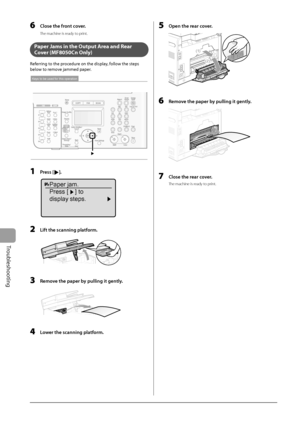 Page 138
9-8
Troubleshooting
6     Close the front cover. 
 The machine is ready to print. 
  
   Paper Jams in the Output Area and Rear 
Cover (MF8050Cn Only) 
 Referring to the procedure on the display, follow the steps 
below to remove jammed paper. 
 
Keys to be used for this operation
 
  1   Press []. 
 
Paper jam.
Press [ ] to
display steps.
 
  2    Lift the scanning platform. 
  
  3    Remove the paper by pulling it gently. 
  
  4    Lower the scanning platform. 
  5    Open the rear cover. 
 (2)
(1)...