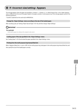 Page 141
9-11
Troubleshooting
  If  Appears  
 The message appears when the paper size specifi ed in , *, or  in the  
menu is diff   erent from the size of the paper loaded in the paper cassette or multi-purpose tray. If the message appears, perform the 
following operations. 
 * Cassette 2 (optional) can be used only for MF8350Cdn. 
 Change the  menu according to the size of the loaded paper. 
 After canceling a job, see  "Setting a Paper Size and Type" ( →
P.2-16) , and then change .   
    IMPORTANT...