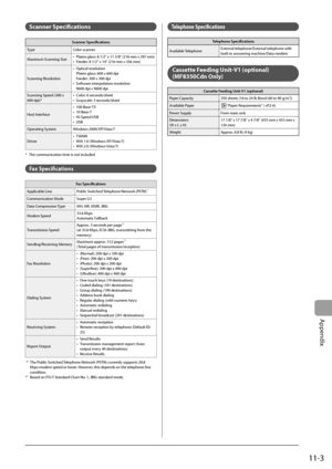 Page 155
11-3
Appendix
  Scanner  Specifi cations 
Scanner Specifi cations
Type Color scanner
Maximum Scanning Size Platen glass: 8 1/2" x 11 5/8" (216 mm x 297 mm)
Feeder: 8 1/2" x 14" (216 mm x 356 mm)
•
•
Scanning Resolution Optical resolution
Platen glass: 600 x 600 dpi
Feeder: 300 x 300 dpi
Software interpolation resolution
9600 dpi x 9600 dpi
•
•
Scanning Speed (300 x 
600 dpi)* Color: 6 seconds/sheet
Grayscale: 3 seconds/sheet
•
•
Host Interface 100 Base-TX
10 Base-T
Hi-Speed USB
USB
•
•...