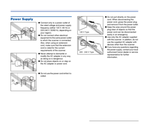 Page 11
11
Power Supply
●Connect only to a power outlet of 
the rated voltage and power supply 
frequency (either 120 V, 60 Hz or 
220-240 V, 50/60 Hz, depending on 
your region).
● Do not connect other electrical 
equipment to the same power outlet 
to which the scanner is connected. 
Also, when using an extension 
cord, make sure that the extension 
cord is rated for the current 
requirements of the scanner.
● Never attempt to dismantle or 
modify the AC adapter in any way, 
as doing so is dangerous.
● Do not...