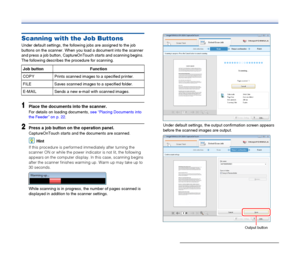 Page 34
34
Scanning with the Job Buttons
Under default settings, the following jobs are assigned to the job 
buttons on the scanner. When you load a document into the scanner 
and press a job button, CaptureOnTouch starts and scanning begins. 
The following describes the procedure for scanning.
1Place the documents into the scanner.
For details on loading documents, see “Placing Documents into 
the Feeder” on p. 22 .
2Press a job button on the operation panel.
CaptureOnTouch starts and the documents are...