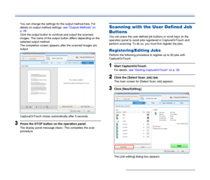 Page 35
35
You can change the settings for the output method here. For 
details on output method settings, see “Outputs Methods” on 
p. 28 .
Click the output button to c ontinue and output the scanned 
images. The name of the output button differs depending on the 
selected output method.
The completion screen appears after the scanned images are 
output.
CaptureOnTouch closes autom atically after 5 seconds.
3Press the STOP button on the operation panel.
The display panel message clears. This completes the scan...