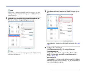 Page 36
36
Hint
If you select a registered job and click [Job list/edit], the [Job 
editing] dialog box appears allowing you to edit the settings of 
the selected job.
4Select an [Unconfigured] job number from the job list.
The title bar display changes to [Register new job].
Hint
If you select a job that is already registered, the title bar display 
returns to [Job editing].
5Enter a job name, and specify the output method for the 
job.
Select the output method from the [Output method] list box.  (See 
p....