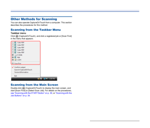 Page 40
40
Other Methods for Scanning
You can also operate CaptureOnTouch from a computer. This section 
describes the procedures for this method.
Scanning from the Taskbar Menu
Taskbar menu
Click   (CaptureOnTouch), and click a  registered job or [Scan First] 
in the menu that appears.
Scanning from the Main Screen
Double-click   (CaptureOnTouch) to display the main screen, and 
start [Scan First] or [Select Scan Job]. For details on the procedures, 
see “Scanning with the START Button” on p. 30 , or “Scanning...