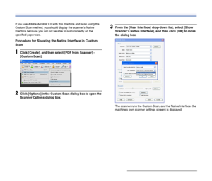 Page 56
56
If you use Adobe Acrobat 9.0 with this machine and scan using the 
Custom Scan method, you should display the scanner’s Native 
Interface because you will not be able to scan correctly on the 
specified paper size.
Procedure for Showing the Native Interface in Custom 
Scan
1Click [Create], and then select [PDF from Scanner] - 
[Custom Scan].
2Click [Options] in the Custom Scan dialog box to open the 
Scanner Options dialog box.
3From the [User Interface] drop-down list, select [Show 
Scanner’s Native...