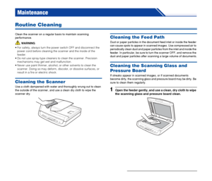 Page 60
60
Maintenance
Routine Cleaning
Clean the scanner on a regular basis to maintain scanning 
performance.
WARNING
 For safety, always turn the power switch OFF and disconnect the  power cord before cleaning the scanner and the inside of the 
feeder.
 Do not use spray-type cleaners to clean the scanner. Precision  mechanisms may get wet and malfunction.
 Never use paint thinner, alcohol,  or other solvents to clean the 
scanner. Doing so may deform, discolor, or dissolve surfaces, or 
result in a fire or...