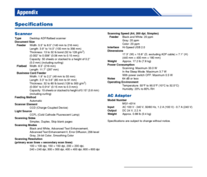 Page 72
72
Appendix
Specifications
Scanner
TypeDesktop ADF/flatbed scanner
Document Size Feeder Width: 5.5 to 8.5 (140 mm to 216 mm)
Length: 3.9 to 14.0 (100 mm to 356 mm)
Thickness: 13 to 32 lb bond (52 to 128 g/m
2) 
(0.002 to 0.006 (0.06 mm to 0.15 mm))
Capacity: 50 sheets or stacked to a height of 0.2 
(5.0 mm) (including curling)
Flatbed Width: 8.5 (216 mm)
Length: 11.7 (297 mm)
Business Card Feeder Width: 1.9 to 2.2 (49 mm to 55 mm)
Length: 3.3 to 3.6 (85 mm to 91 mm)
Thickness: 32 to 80 lb bond (128 to...