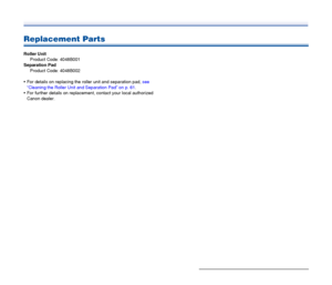 Page 73
73
Replacement Parts
Roller UnitProduct Code: 4048B001
Separation Pad Product Code: 4048B002
 For details on replacing the  roller unit and separation pad,  see 
“Cleaning the Roller Unit and Separation Pad” on p. 61 .
 For further details on replacem ent, contact your local authorized 
Canon dealer.
 