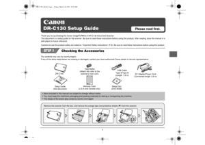 Page 21
DR-C130 Setup Guide
Please read first.
Checking the Accessories
DR-C130
Setup Guide
(this document)
Warranty 
Card
(U.S.A and Canada only) Feed Roller
(Attach this roller to the  scanners main unit.) USB Cable
Type A/Type B 
(Length: 1.8 m) AC Adapter/Power Cord
(Connected length: 2.6 m)
Setup Disc
(DVD-ROM)
• Items included in this manual are  subject to change without notice.
• You must keep the machines packaging and packing ma terials for storing or transporting the machine.
• The shape of the...
