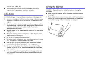 Page 1111
Humidity: 25% to 80% RH
zAvoid installing the scanner near equipment that generates a 
magnetic field (e.g. speakers, televisions, or radios.)
AC Adapter
###HOME > Chapter 2 Important Safety Instructions > AC Adapter###
zConnect only to a power outlet of the rated voltage and power supply 
frequency (120 V, 60 Hz or 220-240 V, 50/60 Hz depending on your 
region).
zDo not connect other electrical equipment to the same power outlet to 
which the scanner is connected. Also, when using an extension cord,...