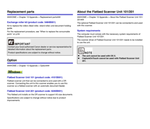 Page 113113
Replacement parts
###HOME > Chapter 13 Appendix > Replacement parts###
Exchange roller kit (product code: 5484B001)
Kit to replace the rollers (feed roller, retard roller) and document holding 
guide.
For the replacement procedure, see When to replace the consumable 
parts on p.94.
Option
###HOME > Chapter 13 Appendix > Option###
Flatbed Scanner Unit 101 (product code: 4101B001)
Flatbed scanner unit that can be connected to and used with a DR 
scanner. Connecting the unit to this scanner enables you...