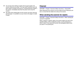 Page 1313
„Do not wear loose clothing or jewelry that may get caught in the 
scanner while you are using it. This may result in personal injury. Be 
extra careful of neckties and long hair. If anything becomes caught in 
the scanner, immediately disconnect the power cord to stop the 
scanner.
„Be careful when loading paper into the scanner and when removing 
jammed paper. It is possible to cut your hand on the edge of a sheet 
of paper.Disposal
###HOME > Chapter 2 Important Safety Instructions > Disposal###...