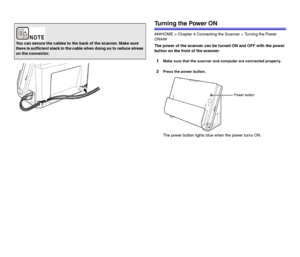 Page 2222
Turning the Power ON
###HOME > Chapter 4 Connecting the Scanner > Turning the Power 
ON###
The power of the scanner can be turned ON and OFF with the power 
button on the front of the scanner.
1Make sure that the scanner and computer are connected properly.
2Press the power button.
The power button lights blue when the power turns ON.
You can secure the cables to the back of the scanner. Make sure 
there is sufficient slack in the cable when doing so to reduce stress 
on the connector.
 