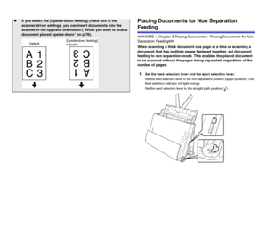 Page 2929Placing Documents for Non Separation 
Feeding
###HOME > Chapter 5 Placing Documents > Placing Documents for Non 
Separation Feeding###
When scanning a thick document one page at a time or scanning a 
document that has multiple pages fastened together, set document 
feeding to non separation mode. This enables the placed document 
to be scanned without the pages being separated, regardless of the 
number of pages.
1Set the feed selection lever and the eject selection lever.
Set the feed selection lever...