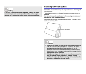 Page 4848
Scanning with Start Button
###HOME > Chapter 6 Scanning with CaptureOnTouch > Scanning with 
Start Button###
Scanning shortcuts are allocated to the scanner start button in 
advance.
You can set frequently-used scans to the scanning shortcuts, and 
then allocate them to the start button.
If you place the document and press the Start button, CaptureOnTouch 
starts and scanning starts.
If you click [Open storage folder], the folder in which the saved 
scanned images were saved opens. Depending on the...