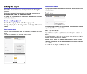 Page 5454
Setting the output
###HOME > Chapter 6 Scanning with CaptureOnTouch > Setting the 
output###
By default, CaptureOnTouch enables the settings to converts the 
scanned images to PDF file and save to a folder.
To specify the output method and save location, edit the output panel and 
set the desired output.
Create new [Output] panel
Click the [New output] button to add a [New output] panel.
Click   to display the list of panel types. The selected type of the panel is 
created.
Edit [Output] panel
The...