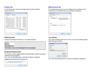 Page 5858
[Plugin] Tab
On the [Plugin] tab, confirm the plugins that have been added to 
CaptureOnTouch.
[Setting] button
Displays the detailed information on the selected plugins.
[Enable] [Disable] button
This button is used to toggle between Enable/Disable modes for the plugin 
selected from the plugin list.
If you click the [Disable] button, the following dialog is displayed.
[Maintenance] Tab
On the [Maintenance] tab, you can configure the log settings for the 
maintenance of CaptureOnTouch and initialize...