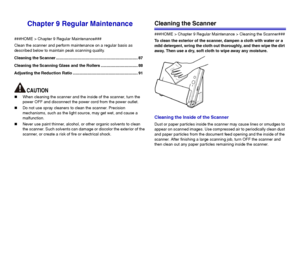 Page 8787
Chapter 9 Regular Maintenance
###HOME > Chapter 9 Regular Maintenance###
Clean the scanner and perform maintenance on a regular basis as 
described below to maintain peak scanning quality.
Cleaning the Scanner ......................................................................... 87
Cleaning the Scanning Glass and the Rollers ................................. 88
Adjusting the Reduction Ratio .......................................................... 91
„When cleaning the scanner and the inside of...