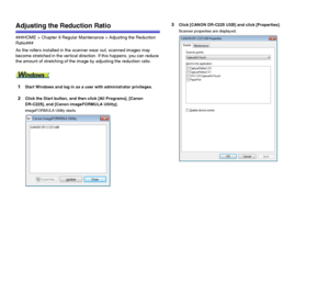 Page 9191
Adjusting the Reduction Ratio
###HOME > Chapter 9 Regular Maintenance > Adjusting the Reduction 
Ratio###
As the rollers installed in the scanner wear out, scanned images may 
become stretched in the vertical direction. If this happens, you can reduce 
the amount of stretching of the image by adjusting the reduction ratio.
1Start Windows and log in as a user with administrator privileges.
2Click the Start button, and then click [All Programs], [Canon 
DR-C225], and [Canon imageFORMULA Utility]....