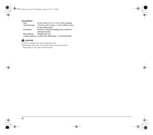 Page 2626
Card (plastic)
Size:  54 mm x 86 mm (2.12 x 3.37) (ISO standard)
Card thickness:  0.76 mm (0.03) or less, 1.4 mm (0.055) or less 
for the embossment
Orientation:  Vertical or horizontal feeding (only vertical for 
embossed cards)
Eject method: Straight path only
Loading capacity: 3 cards (non-embossed), 1 card (embossed)
CAUTION
• Use the straight path when scanning cards.
 Embossed cards may not be able to be scanned correctly, 
depending on the type of embossment.
0-07-Chapter1.fm  Page 26...