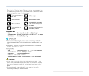 Page 2424
 Scanning the following types of documents can cause a paper jam 
or malfunction. To scan such a document, make a photocopy of the 
document and then scan the photocopy.
Business Card
Size:  50.8 mm x 85 mm (2 x 3.35) or larger
Paper thickness:  380 g/m
2 (80 lb bond) 0.45 mm (0.177) or larger
Orientation:  Vertical feeding only
IMPORTANT
 We recommend placing business cards horizontally. Vertically 
placed business cards may not feed properly depending on their 
size.
 If a stack of business cards...