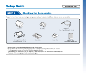 Page 44
Setup Guide
STEP 1Checking the Accessories
If any of the items listed below are missing or damaged, contact your local authorized Canon dealer or service representative.
Scanner
AC Adapter/Power Cord
(Connected length: 2.6 m)
Setup GuideSetup DiscUSB Cable
Type A/Type B (Length: 1.8 m)
Warranty Card
(U.S.A. and Canada only) Feed Tray
 Items included in this manual are subject to change without notice.
 You must keep the machine’s packaging and packing materials for storing or transporting the machine....