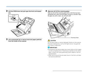 Page 8181
2Pull the OPEN lever and pull open the front unit toward 
you.
3Use compressed air to remove dust and paper particles 
from the inside of the scanner.
4Wipe any dirt off the scanning glass.
Wipe any dirt off the scanning glass with a cloth that has been 
dampened with water and thoroughly wrung out, and then wipe 
the glass dry with a clean, dry and soft cloth.
CAUTION
Do not spray water or neutral detergent directly on the scanner. 
Precision mechanisms, such as the light source, may get wet, 
and...