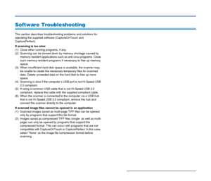 Page 9595
Software Troubleshooting
This section describes troubleshooting problems and solutions for 
operating the supplied software (CaptureOnTouch and 
CapturePerfect).
If scanning is too slow
(1) Close other running programs, if any.
(2) Scanning can be slowed down by memory shortage caused by 
memory-resident applications such as anti-virus programs. Close 
such memory-resident programs if necessary to free up memory 
space.
(3) When insufficient hard disk space is available, the scanner may 
be unable to...