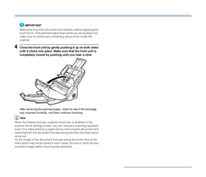 Page 9999
IMPORTANT
Make sure to pull the document out carefully, without applying too 
much force. If the jammed paper tears while you are pulling it out, 
make sure to remove any remaining pieces from inside the 
scanner.
4Close the front unit by gently pushing it up on both sides 
until it clicks into place. Make sure that the front unit is 
completely closed by pushing until you hear a click.
After removing the jammed paper, check to see if the last page 
was scanned correctly, and then continue scanning....