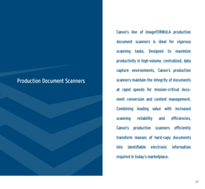 Page 193637
Canon’s  line  of  imageFORMULA  production 
document  scanners  is  ideal  for  vigorous  
scanning  tasks.  Designed  to  maximize   
productivity in high-volume, centralized, data 
capture  environments,  Canon’s  production 
scanners maintain the integrity of documents 
at  rapid  speeds  for  mission-critical  docu -
ment  conversion  and  content  management.   
Combining  leading  value  with  increased   
scanning  reliability  and  efficiencies,   
Canon’s  production  scanners  efficiently...
