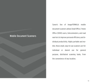 Page 71213
Canon’s  line  of  imageFORMULA  mobile  
document scanners allows Small Office / Home 
Office (SOHO) users, telecommuters, and road 
warriors to improve personal efficiency and in -
dividual productivity. Highly portable and mo -
bile, these small, easy-to-use scanners are for   
individual  or  shared  use  for  general   
purpose,  distributed  scanning  tasks,  from   
the convenience of any location.
Mobile Document Scanners
  