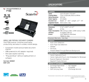 Page 81415
   
 P-150
 
MOBILE AND PORTABLE DOCUMENT SCANNINGThe P-150 scanner combines practicality,  
productivity, and value in a sleek, mobile design.  
• Convenient mobile and portable document 
  scanner
•  USB powered (no AC adapter required)
•  One-pass duplex scanning
•  “Plug-and-Scan” without loading drivers or  
soft ware
Item Code: 4081B007
MSRP: $295
SPECIFICATIONS
Scanning: Speed:  Up to 15 ppm / 30 ipm*Scanning Modes: Color, Grayscale, Black & White
Optical Resolution:  600 dpi
Feeder Capacity:...