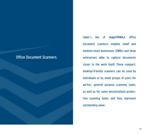 Page 101819
Canon´s  line  of  imageFORMULA office 
document  scanners  enables  small  and 
medium-sized  businesses  (SMBs)  and  large 
enterprises  alike  to  capture  documents 
closer  to  the  work  itself.  These  compact, 
desktop-friendly  scanners  can  be  used  by 
individuals  or  by  small  groups  of  users  for 
ad-hoc,  general  purpose  scanning  tasks, 
as  well  as  for  some  decentralized  produc -
tion  scanning  tasks,  and  they  represent   
outstanding value.
Office Document Scanners
  