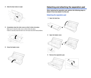 Page 102101
2Slide the feed rollers to right.
3Completely close the roller cover so that it clicks into place.
Make sure to close the roller cover so that it clicks into place.
Failure to securely close the feed cover will cause document feed problems.
4Close the feeder cover.
Detaching and attaching the separation pad
When replacing the separation pad, perform the following steps to 
detach it from and attach it to the unit.
Detaching the separation pad
1
Open the feed tray.
2Open the feeder cover.
3Remove the...