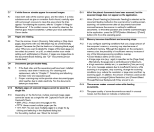 Page 109108
Q7 If white lines or streaks appear in scanned images.
A7 Clean both sides of the scanner glass, and the rollers. If a sticky 
substance such as glue or correction fluid is found, carefully wipe 
with just enough pressure to clean the area where the lines 
appear. For cleaning the scanner, refer to Chapter 10 Regular 
Maintenance. If the problem cannot be solved by cleaning, the 
internal glass may be scratched. Contact your local authorized 
Canon dealer.
Q8 Pages are missing.
A8 Then the scanner...