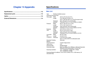 Page 113112
Chapter 14 Appendix
Specifications ................................................................................... 112
Replacement parts ........................................................................... 113
Option ................................................................................................ 113
External Dimensions ........................................................................ 114
Specifications
Main Unit
Type Desktop sheetfed scanner
Scanning Document Size...