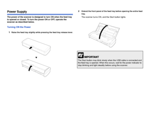 Page 98
Power Supply
The power of the scanner is designed to turn ON when the feed tray 
is opened or closed. To turn the power ON or OFF, operate the 
scanner as described below.
Turning ON the Power
1
Raise the feed tray slightly while pressing the feed tray release lever.
2Extend the front panel of the feed tray before opening the entire feed 
tray.
The scanner turns ON, and the Start button lights.
The Start button may blink slowly when the USB cable is connected and 
the feed tray is opened. When this...