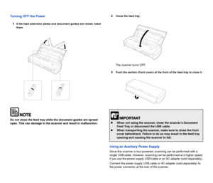 Page 109
Turning OFF the Power
1
If the feed extension plates and document guides are raised, lower 
them.
Do not close the feed tray while the document guides are spread 
open. This can damage to the scanner and result in malfunction.
2Close the feed tray.
The scanner turns OFF.
3Push the section (front cover) at the front of the feed tray to close it.
Using an Auxiliary Power Supply
Since this scanner is bus-powered, scanning can be performed with a 
single USB cable. However, scanning can be performed at a...