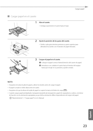 Page 27123
Cargar papel
 
▀   Cargar papel en el casete 
1Abra el casete.
• 
Extraiga suavemente el casete hasta el tope.
2Ajuste la posición de las guías del casete.
• Deslice cada guía mientras presiona su parte superior para 
alinearla de acuerdo con el tamaño de papel deseado.
3Cargue el papel en el casete.
1Coloque el papel contra el lateral derecho del casete de papel.
2Introduzca con cuidado el casete hacia el interior del equipo 
hasta que encaje en su posición y quede cerrado.
  
 NOTA 
•   Asegúrese de...