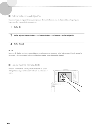 Page 27628
 
▀ Refrescar la correa de fijación 
 Si aparecen rayas en el papel impreso, o se produce desnivel brillo en el área de alta densidad del papel grueso 
impreso, realice el procedimiento siguiente. 
1Pulse  .
2Pulse [Ajuste/Mantenimiento]  [Mantenimiento]   [Renovar banda de fijación].
3Pulse [Inicio].
 NOTA 
 La correa de fijación se refresca automáticamente cada vez que se imprimen varias hojas de papel. Puede ajustar la 
frecuencia y el tiempo para el refresco en [Nivel renovación automática...