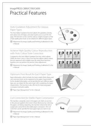 Page 2 imagePRESS  C800/C700/C600i 
 Practical  Features 
Auto Gradation Adjustment for Various 
Paper Types
The Auto Adjust Gradation function adjusts the gradation, density, 
and colour tone of images, and only requires you to scan the test 
page. This function can be used for various weights of paper so that 
a high quality print result can be obtained in different paper types.
 "Adjustment for Image Quality and Finishing (Calibration)" in the e-Manual
Achieve High Quality Colour Reproduction 
with...