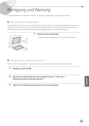 Page 14925
 Reinigung  und  Wartung 
 Für optimale Funktion des Systems empfehlen wir, das System regelmäßig zu reinigen und zu prüfen. 
 
▀ Reinigung  des  Vorlagenglases 
 Wenn Originale nicht richtig gescannt werden können, führen Sie das unten beschriebene Reinigungsverfahren aus. 
Reinigen Sie mit einem Tuch, das Sie vorher mit Wasser befeuchtet haben, und wischen Sie mit einem trockenen 
weichen Tuch nach. Verwenden Sie das mitgelieferte Glasreinigungstuch zur einfachen Reinigung. 
1Reinigen Sie das...