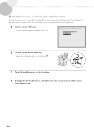 Page 15834
 
▀   Kontaktaufnahme  mit  Ihrem  Canon-Vertriebspartner 
 Wenn Sie das System immer noch nicht normal bedienen können, nachdem der Hauptschalter AUS und dann EIN 
geschaltet wurde, wenden Sie sich an Ihren lokalen Canon-Vertriebspartner wie unten beschrieben. 
1Notieren Sie den Fehlercode.
• 
Schreiben Sie den Fehlercode "EXXXXX-XXXX" auf.
2Schalten Sie den Hauptschalter AUS.
• Kippen Sie den Hauptschalter in die Stellung "".
3Ziehen Sie den Netzstecker aus der Steckdose.
4Bestätigen...