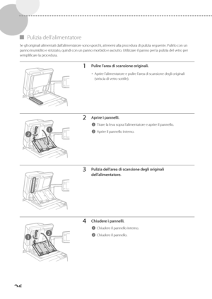 Page 21226
 
▀ Pulizia  dell’alimentatore 
 Se gli originali alimentati dall’alimentatore sono sporchi, attenersi alla procedura di pulizia seguente. Pulirlo con un 
panno inumidito e strizzato, quindi con un panno morbido e asciutto. Utilizzare il panno per la pulizia del vetro per 
semplificare la procedura. 
1Pulire l’area di scansione originali.
• 
Aprire l’alimentatore e pulire l’area di scansione degli originali 
(striscia di vetro sottile).
2
1
2Aprire i pannelli.
1Tirare la leva sopra l’alimentatore e...