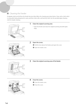 Page 2626
 
▀ Cleaning the Feeder 
 If originals which are fed from the feeder become dirty, follow the cleaning procedure below. Clean with a cloth which 
is wrung after being dampened in water, and then clean with a soft and dry cloth. Use the provided glass cleaning 
cloth for simple cleaning. 
1Clean the original scanning area.
•  Open the feeder and clean the original scanning area (thin glass 
strip).
2
1
2Open the covers.
1Pull the lever above the feeder, and open the cover.
2Open the inside cover....