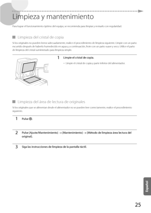 Page 27325
 Limpieza y mantenimiento 
 Para lograr el funcionamiento óptimo del equipo, se recomienda para limpiar y revisarlo con regularidad. 
 
▀ Limpieza del cristal de copia 
 Si los originales no pueden leerse adecuadamente, realice el procedimiento de limpieza siguiente. Limpie con un paño 
escurrido después de haberlo humedecido en agua y, a continuación, frote con un paño suave y seco. Utilice el paño 
de limpieza del cristal suministrado para limpieza simple. 
1Limpie el cristal de copia.
• 
Limpie el...