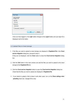 Page 21 
21 
   
Once you have logged in, the  Login button changes to the  Logout button and your login ID is 
displayed next to the button. 
 
 
4.3 Upload files to cloud storage 
 
1.   If  the  files  you  want  to  upload  to  cloud  storage  are  displayed  in Registered  file   in  the Cloud 
service integration  dialog box, proceed to step 4. 
If they are not  displayed, click the  Close button to close the  Cloud service integration   dialog 
box. 
 
2.  Click  the  Add  button  in  the  main  window...